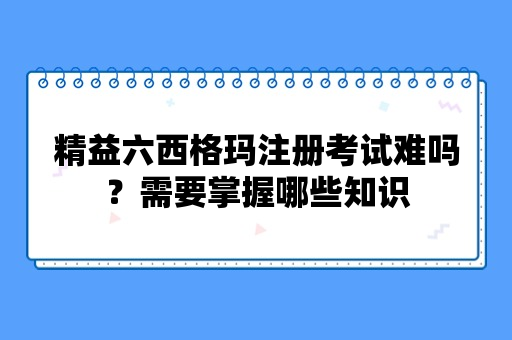 精益六西格玛注册考试难吗？需要掌握哪些知识