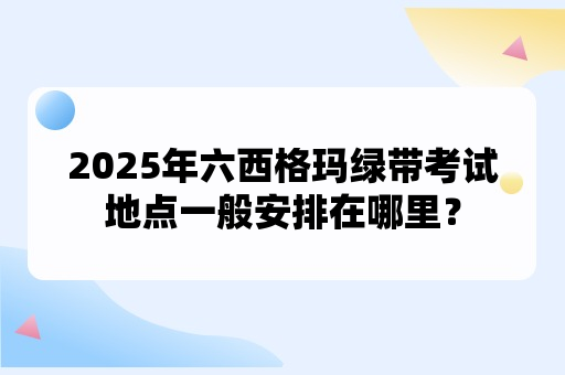 2025年六西格玛绿带考试地点一般安排在哪里？