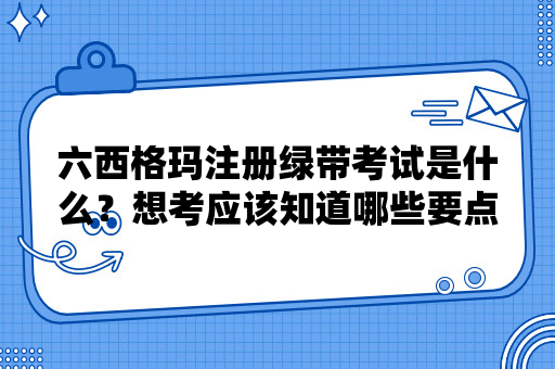 六西格玛注册绿带考试是什么？想考应该知道哪些要点？