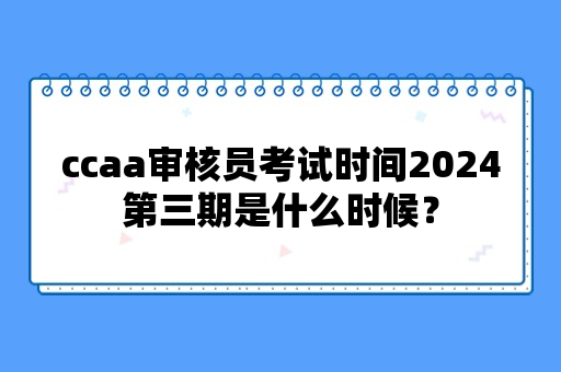 ccaa审核员考试时间2024第三期是什么时候？