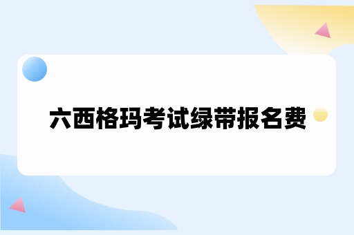 六西格玛考试绿带报名费