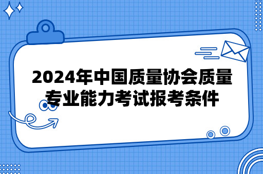 2024年中国质量协会质量专业能力考试报考条件