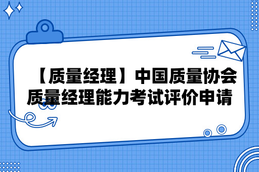 【质量经理】中国质量协会质量经理能力考试评价申请指南（2024）