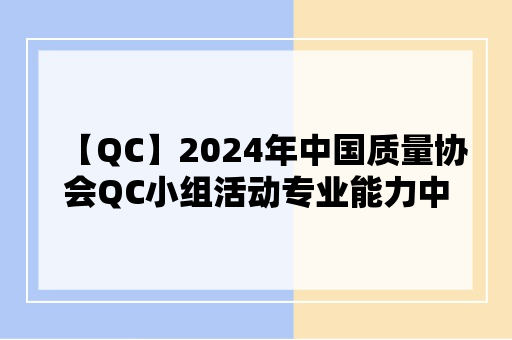 【QC】2024年中国质量协会QC小组活动专业能力中级考试评价申请指南