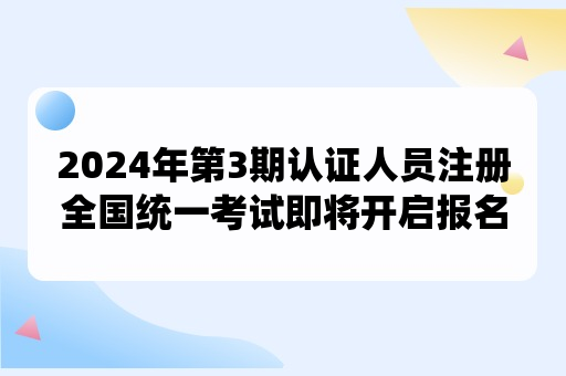 2024年第3期认证人员注册全国统一考试即将开启报名