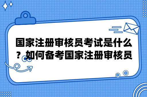 国家注册审核员考试是什么？如何备考国家注册审核员(CCAA)考试？