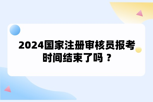 2024国家注册审核员报考时间结束了吗 ？