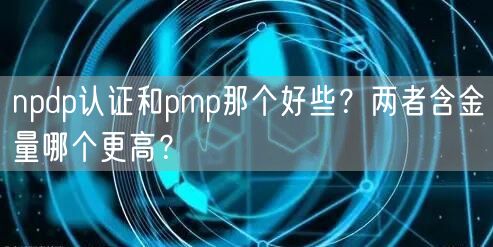 npdp认证和pmp那个好些？两者含金量哪个更高？(图1)