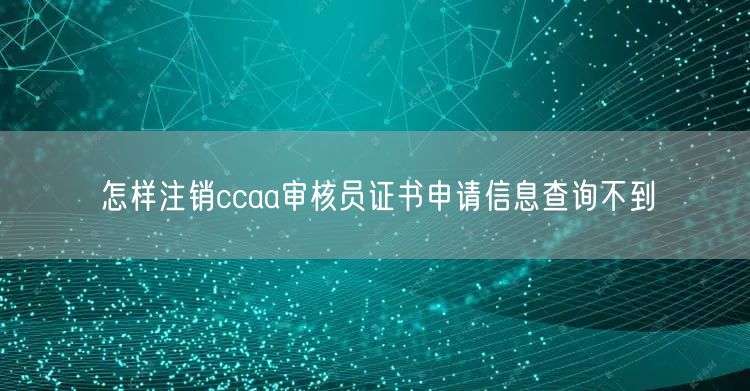 怎样注销ccaa审核员证书申请信息查询不到