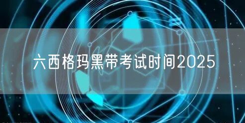 六西格玛黑带考试时间2025：如何准备、报名与备考策略(图1)