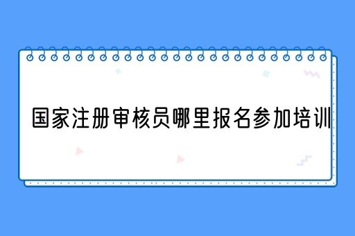 国家注册审核员哪里报名参加培训