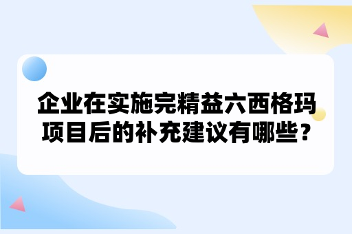 企业在实施完精益六西格玛项目后的补充建议有哪些？