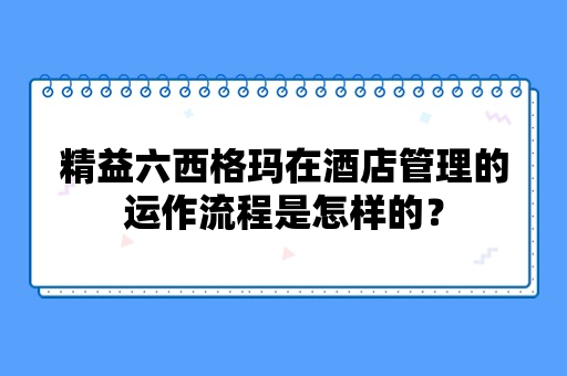 精益六西格玛在酒店管理的运作流程是怎样的？