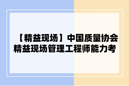 【精益现场】中国质量协会精益现场管理工程师能力考试评价申请指南（2024）