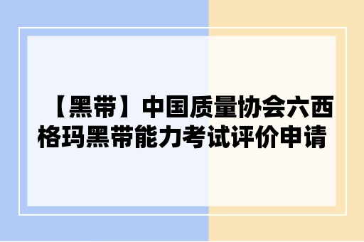 【黑带】中国质量协会六西格玛黑带能力考试评价申请指南（2024）