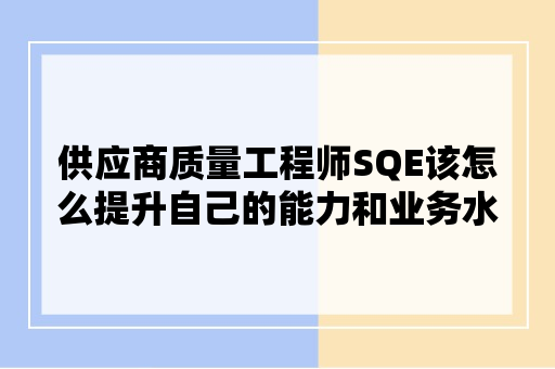 供应商质量工程师SQE该怎么提升自己的能力和业务水平？