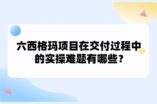 六西格玛项目在交付过程中的实操难题有哪些？