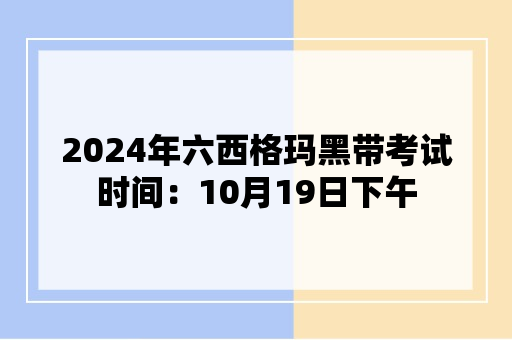 2024年六西格玛黑带考试时间：10月19日下午