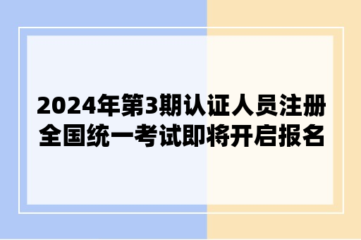 2024年第3期认证人员注册全国统一考试即将开启报名