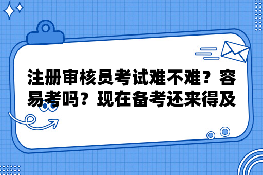 注册审核员考试难不难？容易考吗？现在备考还来得及吗？